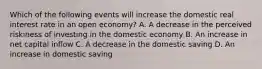 Which of the following events will increase the domestic real interest rate in an open economy? A. A decrease in the perceived riskiness of investing in the domestic economy B. An increase in net capital inflow C. A decrease in the domestic saving D. An increase in domestic saving