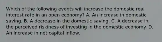 Which of the following events will increase the domestic real interest rate in an open economy? A. An increase in domestic saving. B. A decrease in the domestic saving. C. A decrease in the perceived riskiness of investing in the domestic economy. D. An increase in net capital inflow.