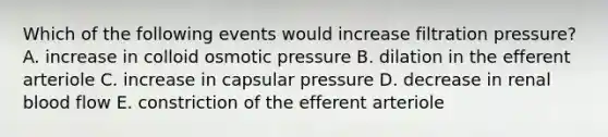 Which of the following events would increase filtration pressure? A. increase in colloid osmotic pressure B. dilation in the efferent arteriole C. increase in capsular pressure D. decrease in renal blood flow E. constriction of the efferent arteriole