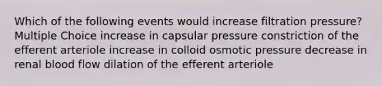 Which of the following events would increase filtration pressure? Multiple Choice increase in capsular pressure constriction of the efferent arteriole increase in colloid osmotic pressure decrease in renal blood flow dilation of the efferent arteriole