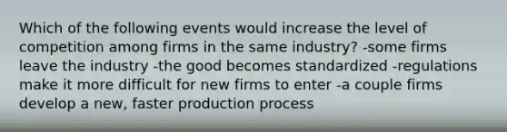 Which of the following events would increase the level of competition among firms in the same industry? -some firms leave the industry -the good becomes standardized -regulations make it more difficult for new firms to enter -a couple firms develop a new, faster production process