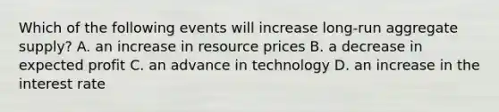 Which of the following events will increase long-run aggregate supply? A. an increase in resource prices B. a decrease in expected profit C. an advance in technology D. an increase in the interest rate