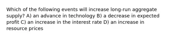 Which of the following events will increase long-run aggregate supply? A) an advance in technology B) a decrease in expected profit C) an increase in the interest rate D) an increase in resource prices