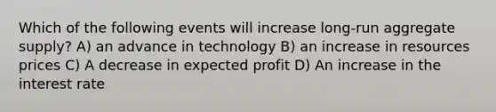 Which of the following events will increase long-run aggregate supply? A) an advance in technology B) an increase in resources prices C) A decrease in expected profit D) An increase in the interest rate