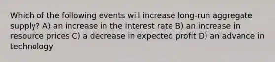 Which of the following events will increase long-run aggregate supply? A) an increase in the interest rate B) an increase in resource prices C) a decrease in expected profit D) an advance in technology