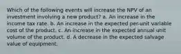 Which of the following events will increase the NPV of an investment involving a new product? a. An increase in the income tax rate. b. An increase in the expected per-unit variable cost of the product. c. An increase in the expected annual unit volume of the product. d. A decrease in the expected salvage value of equipment.