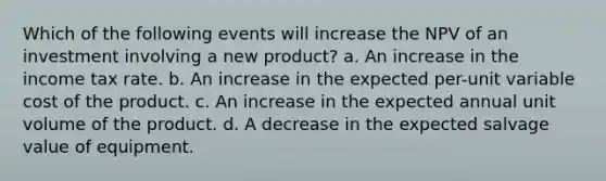 Which of the following events will increase the NPV of an investment involving a new product? a. An increase in the income tax rate. b. An increase in the expected per-unit variable cost of the product. c. An increase in the expected annual unit volume of the product. d. A decrease in the expected salvage value of equipment.