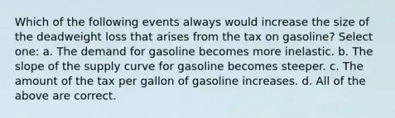 Which of the following events always would increase the size of the deadweight loss that arises from the tax on gasoline? Select one: a. The demand for gasoline becomes more inelastic. b. The slope of the supply curve for gasoline becomes steeper. c. The amount of the tax per gallon of gasoline increases. d. All of the above are correct.