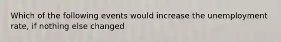 Which of the following events would increase the unemployment rate, if nothing else changed