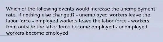 Which of the following events would increase the unemployment rate, if nothing else changed? - unemployed workers leave the labor force - employed workers leave the labor force - workers from outside the labor force become employed - unemployed workers become employed