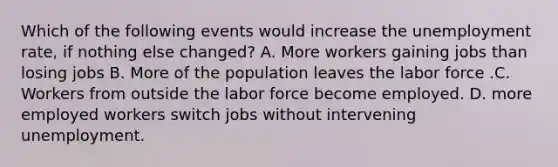 Which of the following events would increase the unemployment rate, if nothing else changed? A. More workers gaining jobs than losing jobs B. More of the population leaves the labor force .C. Workers from outside the labor force become employed. D. more employed workers switch jobs without intervening unemployment.