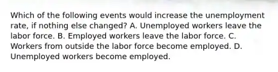 Which of the following events would increase the unemployment rate, if nothing else changed? A. Unemployed workers leave the labor force. B. Employed workers leave the labor force. C. Workers from outside the labor force become employed. D. Unemployed workers become employed.