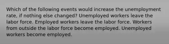 Which of the following events would increase the unemployment rate, if nothing else changed? Unemployed workers leave the labor force. Employed workers leave the labor force. Workers from outside the labor force become employed. Unemployed workers become employed.