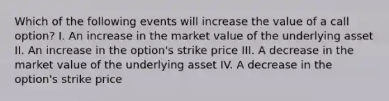 Which of the following events will increase the value of a call option? I. An increase in the market value of the underlying asset II. An increase in the option's strike price III. A decrease in the market value of the underlying asset IV. A decrease in the option's strike price