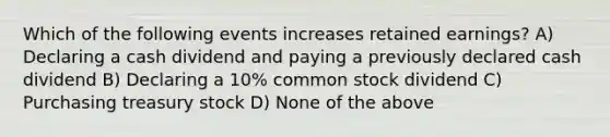 Which of the following events increases retained earnings? A) Declaring a cash dividend and paying a previously declared cash dividend B) Declaring a 10% common stock dividend C) Purchasing treasury stock D) None of the above