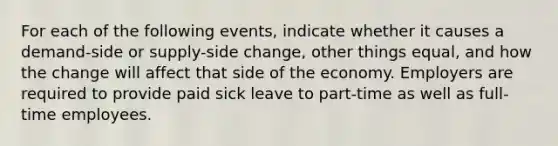 For each of the following events, indicate whether it causes a demand-side or supply-side change, other things equal, and how the change will affect that side of the economy. Employers are required to provide paid sick leave to part-time as well as full-time employees.