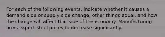 For each of the following events, indicate whether it causes a demand-side or supply-side change, other things equal, and how the change will affect that side of the economy. Manufacturing firms expect steel prices to decrease significantly.