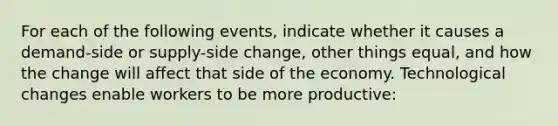 For each of the following events, indicate whether it causes a demand-side or supply-side change, other things equal, and how the change will affect that side of the economy. Technological changes enable workers to be more productive: