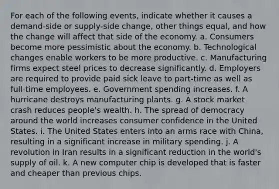 For each of the following events, indicate whether it causes a demand-side or supply-side change, other things equal, and how the change will affect that side of the economy. a. Consumers become more pessimistic about the economy. b. Technological changes enable workers to be more productive. c. Manufacturing firms expect steel prices to decrease significantly. d. Employers are required to provide paid sick leave to part-time as well as full-time employees. e. Government spending increases. f. A hurricane destroys manufacturing plants. g. A stock market crash reduces people's wealth. h. The spread of democracy around the world increases consumer confidence in the United States. i. The United States enters into an arms race with China, resulting in a significant increase in military spending. j. A revolution in Iran results in a significant reduction in the world's supply of oil. k. A new computer chip is developed that is faster and cheaper than previous chips.