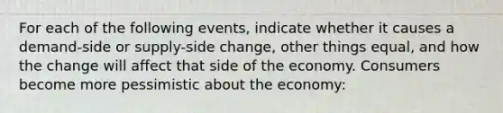 For each of the following events, indicate whether it causes a demand-side or supply-side change, other things equal, and how the change will affect that side of the economy. Consumers become more pessimistic about the economy: