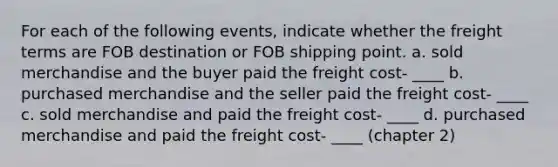 For each of the following events, indicate whether the freight terms are FOB destination or FOB shipping point. a. sold merchandise and the buyer paid the freight cost- ____ b. purchased merchandise and the seller paid the freight cost- ____ c. sold merchandise and paid the freight cost- ____ d. purchased merchandise and paid the freight cost- ____ (chapter 2)