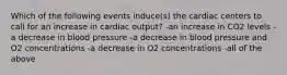 Which of the following events induce(s) the cardiac centers to call for an increase in cardiac output? -an increase in CO2 levels -a decrease in blood pressure -a decrease in blood pressure and O2 concentrations -a decrease in O2 concentrations -all of the above