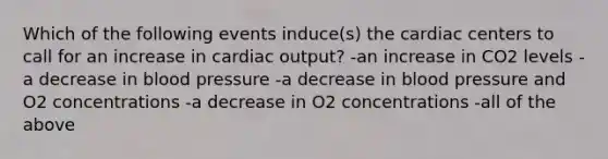 Which of the following events induce(s) the cardiac centers to call for an increase in cardiac output? -an increase in CO2 levels -a decrease in blood pressure -a decrease in blood pressure and O2 concentrations -a decrease in O2 concentrations -all of the above