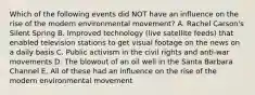 Which of the following events did NOT have an influence on the rise of the modern environmental movement? A. Rachel Carson's Silent Spring B. Improved technology (live satellite feeds) that enabled television stations to get visual footage on the news on a daily basis C. Public activism in the civil rights and anti-war movements D. The blowout of an oil well in the Santa Barbara Channel E. All of these had an influence on the rise of the modern environmental movement