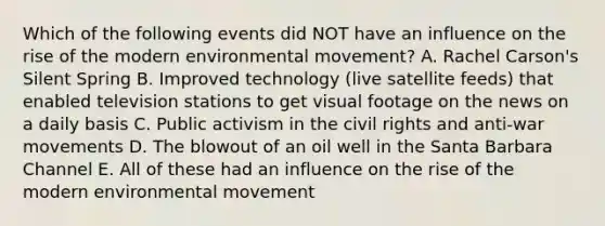 Which of the following events did NOT have an influence on the rise of the modern environmental movement? A. Rachel Carson's Silent Spring B. Improved technology (live satellite feeds) that enabled television stations to get visual footage on the news on a daily basis C. Public activism in the civil rights and anti-war movements D. The blowout of an oil well in the Santa Barbara Channel E. All of these had an influence on the rise of the modern environmental movement