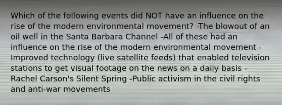 Which of the following events did NOT have an influence on the rise of the modern environmental movement? -The blowout of an oil well in the Santa Barbara Channel -All of these had an influence on the rise of the modern environmental movement -Improved technology (live satellite feeds) that enabled television stations to get visual footage on the news on a daily basis -Rachel Carson's Silent Spring -Public activism in the civil rights and anti-war movements