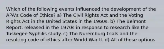 Which of the following events influenced the development of the APA's Code of Ethics? a) The Civil Rights Act and the Voting Rights Act in the United States in the 1960s. b) The Belmont Report, released in the 1970s in response to research like the Tuskegee Syphilis study. c) The Nuremburg trials and the resulting code of ethics after World War II. d) All of these options