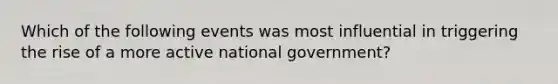 Which of the following events was most influential in triggering the rise of a more active national government?