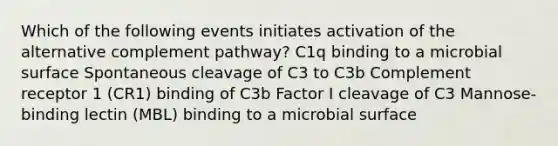 Which of the following events initiates activation of the alternative complement pathway? C1q binding to a microbial surface Spontaneous cleavage of C3 to C3b Complement receptor 1 (CR1) binding of C3b Factor I cleavage of C3 Mannose-binding lectin (MBL) binding to a microbial surface