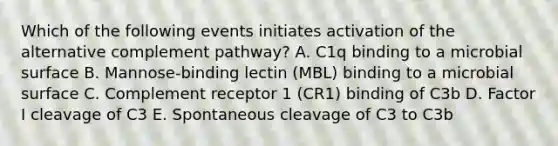 Which of the following events initiates activation of the alternative complement pathway? A. C1q binding to a microbial surface B. Mannose-binding lectin (MBL) binding to a microbial surface C. Complement receptor 1 (CR1) binding of C3b D. Factor I cleavage of C3 E. Spontaneous cleavage of C3 to C3b