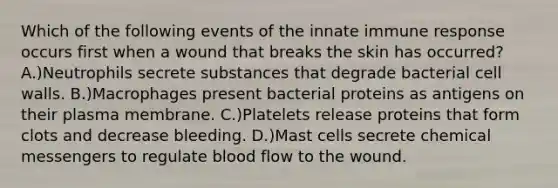 Which of the following events of the innate immune response occurs first when a wound that breaks the skin has occurred? A.)Neutrophils secrete substances that degrade bacterial cell walls. B.)Macrophages present bacterial proteins as antigens on their plasma membrane. C.)Platelets release proteins that form clots and decrease bleeding. D.)Mast cells secrete chemical messengers to regulate blood flow to the wound.