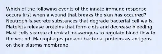 Which of the following events of the innate immune response occurs first when a wound that breaks the skin has occurred? Neutrophils secrete substances that degrade bacterial cell walls. Platelets release proteins that form clots and decrease bleeding. Mast cells secrete chemical messengers to regulate blood flow to the wound. Macrophages present bacterial proteins as antigens on their plasma membrane.