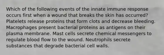 Which of the following events of the innate immune response occurs first when a wound that breaks the skin has occurred? Platelets release proteins that form clots and decrease bleeding. Macrophages present bacterial proteins as antigens on their plasma membrane. Mast cells secrete chemical messengers to regulate blood flow to the wound. Neutrophils secrete substances that degrade bacterial cell walls.