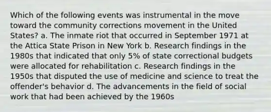 Which of the following events was instrumental in the move toward the community corrections movement in the United States? a. The inmate riot that occurred in September 1971 at the Attica State Prison in New York b. Research findings in the 1980s that indicated that only 5% of state correctional budgets were allocated for rehabilitation c. Research findings in the 1950s that disputed the use of medicine and science to treat the offender's behavior d. The advancements in the field of social work that had been achieved by the 1960s