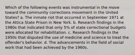 Which of the following events was instrumental in the move toward the community corrections movement in the United States? a. The inmate riot that occurred in September 1971 at the Attica State Prison in New York. b. Research findings in the 1980s that indicated that only 5% of state correctional budgets were allocated for rehabilitation. c. Research findings in the 1950s that disputed the use of medicine and science to treat the offender's behavior. d. The advancements in the field of social work that had been achieved by the 1960s.