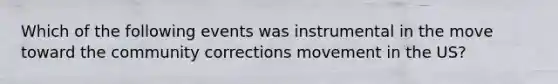 Which of the following events was instrumental in the move toward the community corrections movement in the US?