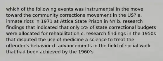 which of the following events was instrumental in the move toward the community corrections movement in the US? a. inmate riots in 1971 at Attica State Prison in NY b. research findings that indicated that only 5% of state correctional budgets were allocated for rehabilitation c. research findings in the 1950s that disputed the use of medicine a science to treat the offender's behavior d. advancements in the field of social work that had been achieved by the 1960's