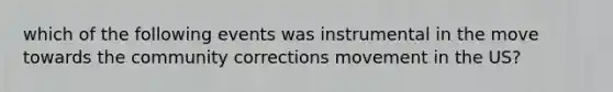 which of the following events was instrumental in the move towards the community corrections movement in the US?