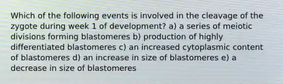 Which of the following events is involved in the cleavage of the zygote during week 1 of development? a) a series of meiotic divisions forming blastomeres b) production of highly differentiated blastomeres c) an increased cytoplasmic content of blastomeres d) an increase in size of blastomeres e) a decrease in size of blastomeres