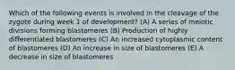 Which of the following events is involved in the cleavage of the zygote during week 1 of development? (A) A series of meiotic divisions forming blastomeres (B) Production of highly differentiated blastomeres (C) An increased cytoplasmic content of blastomeres (D) An increase in size of blastomeres (E) A decrease in size of blastomeres