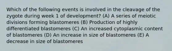 Which of the following events is involved in the cleavage of the zygote during week 1 of development? (A) A series of meiotic divisions forming blastomeres (B) Production of highly differentiated blastomeres (C) An increased cytoplasmic content of blastomeres (D) An increase in size of blastomeres (E) A decrease in size of blastomeres