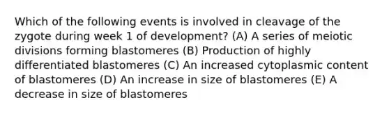 Which of the following events is involved in cleavage of the zygote during week 1 of development? (A) A series of meiotic divisions forming blastomeres (B) Production of highly differentiated blastomeres (C) An increased cytoplasmic content of blastomeres (D) An increase in size of blastomeres (E) A decrease in size of blastomeres