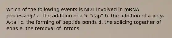 which of the following events is NOT involved in mRNA processing? a. the addition of a 5' "cap" b. the addition of a poly-A-tail c. the forming of peptide bonds d. the splicing together of eons e. the removal of introns