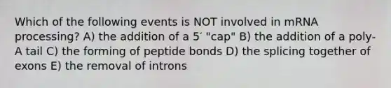 Which of the following events is NOT involved in m<a href='https://www.questionai.com/knowledge/kapY3KpASG-rna-processing' class='anchor-knowledge'>rna processing</a>? A) the addition of a 5′ "cap" B) the addition of a poly-A tail C) the forming of peptide bonds D) the splicing together of exons E) the removal of introns