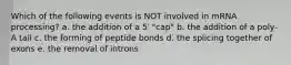 Which of the following events is NOT involved in mRNA processing? a. the addition of a 5′ "cap" b. the addition of a poly-A tail c. the forming of peptide bonds d. the splicing together of exons e. the removal of introns