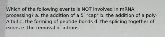 Which of the following events is NOT involved in mRNA processing? a. the addition of a 5′ "cap" b. the addition of a poly-A tail c. the forming of peptide bonds d. the splicing together of exons e. the removal of introns